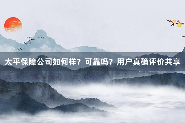 太平保障公司如何样？可靠吗？用户真确评价共享