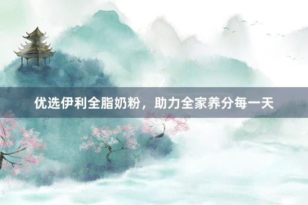 优选伊利全脂奶粉，助力全家养分每一天