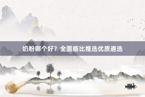 奶粉哪个好？全面临比推选优质遴选