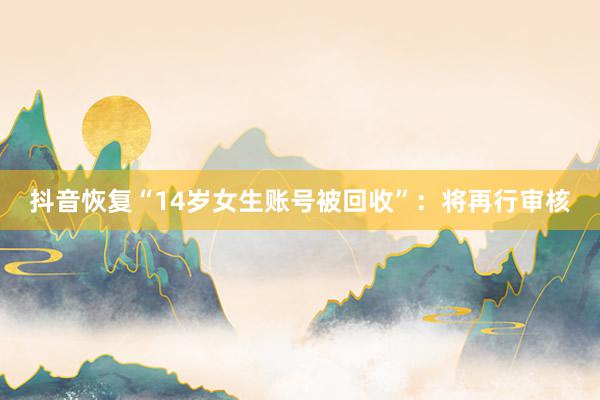 抖音恢复“14岁女生账号被回收”：将再行审核