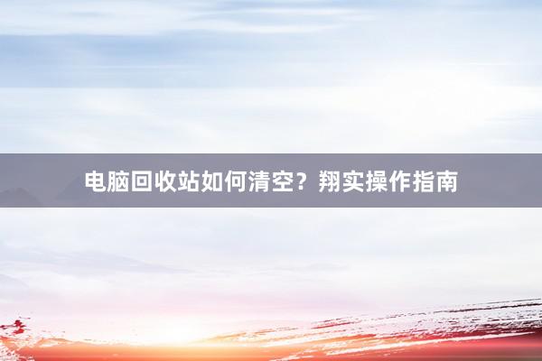 电脑回收站如何清空？翔实操作指南