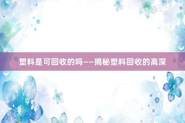 塑料是可回收的吗——揭秘塑料回收的高深