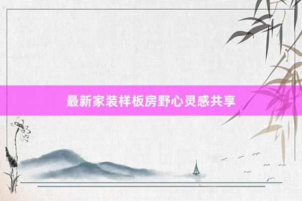 最新家装样板房野心灵感共享