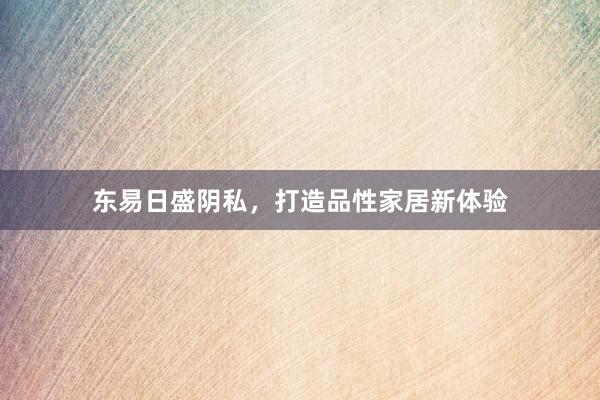 东易日盛阴私，打造品性家居新体验