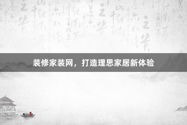 装修家装网，打造理思家居新体验