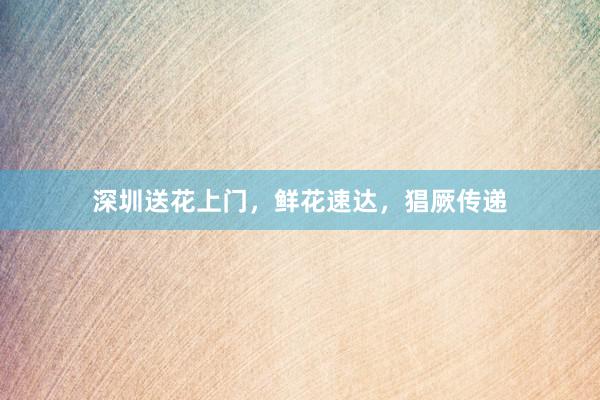 深圳送花上门，鲜花速达，猖厥传递